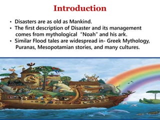 Scope
• Disasters are as old as Mankind.
• The first description of Disaster and its management
comes from mythological “Noah” and his ark.
• Similar Flood tales are widespread in- Greek Mythology,
Puranas, Mesopotamian stories, and many cultures.
Introduction
3
 