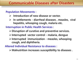 Communicable Diseases after Disasters
Population Movements :
 Introduction of new disease or vector.
 In settlements - diarrheal diseases , measles, viral
hepatitis, whooping cough, malaria etc.
Interruption in Public Health Services :
Disruption of curative and preventive services.
Interrupted vector control - malaria, dengue
Interrupted immunization - measles, whooping
cough, and diphtheria.
Altered Individual Resistance to diseases :
Malnutrition increases susceptibility to diseases .
30
 