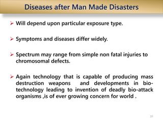 Diseases after Man Made Disasters
 Will depend upon particular exposure type.
 Symptoms and diseases differ widely.
 Spectrum may range from simple non fatal injuries to
chromosomal defects.
 Again technology that is capable of producing mass
destruction weapons and developments in bio-
technology leading to invention of deadly bio-attack
organisms ,is of ever growing concern for world .
31
 
