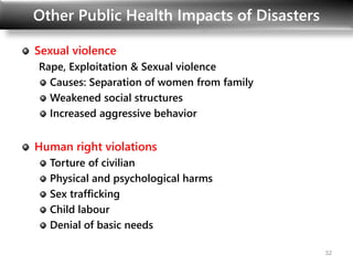 Other Public Health Impacts of Disasters
Sexual violence
Rape, Exploitation & Sexual violence
Causes: Separation of women from family
Weakened social structures
Increased aggressive behavior
Human right violations
Torture of civilian
Physical and psychological harms
Sex trafficking
Child labour
Denial of basic needs
32
 