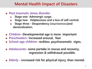 Mental Health Impact of Disasters
Post traumatic stress disorder
Stage one- Adrenergic surge.
Stage two- Helplessness and a loss of self-control.
Stage three - Despondency (dispiritedness)and
demoralization.
Children -Developmental age is more important
Preschoolers- Increased arousal, fear.
School-age children- reckless ,psychosomatic signs.
Adolescents- some partake in rescue and recovery,
regression & withdrawal possible.
Elderly - increased risk for physical injury, than mental.
33
 