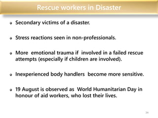 Rescue workers in Disaster
Secondary victims of a disaster.
Stress reactions seen in non-professionals.
More emotional trauma if involved in a failed rescue
attempts (especially if children are involved).
Inexperienced body handlers become more sensitive.
19 August is observed as World Humanitarian Day in
honour of aid workers, who lost their lives.
34
 