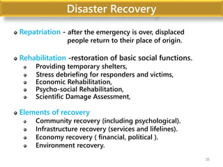 Disaster Recovery
Repatriation - after the emergency is over, displaced
people return to their place of origin.
Rehabilitation -restoration of basic social functions.
Providing temporary shelters,
Stress debriefing for responders and victims,
Economic Rehabilitation,
Psycho-social Rehabilitation,
Scientific Damage Assessment,
Elements of recovery
Community recovery (including psychological).
Infrastructure recovery (services and lifelines).
Economy recovery ( financial, political ).
Environment recovery.
35
 