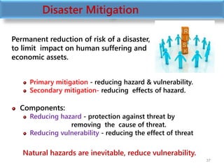 Permanent reduction of risk of a disaster,
to limit impact on human suffering and
economic assets.
Primary mitigation - reducing hazard & vulnerability.
Secondary mitigation- reducing effects of hazard.
Components:
Reducing hazard - protection against threat by
removing the cause of threat.
Reducing vulnerability - reducing the effect of threat
Natural hazards are inevitable, reduce vulnerability.
37
Disaster Mitigation
 
