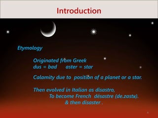 Introduction
Etymology
Originated from Greek
dus = bad aster = star
Calamity due to position of a planet or a star.
Then evolved in Italian as disastro,
To become French désastre (de.zastʁ).
& then disaster .
4
 
