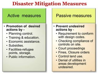 Active measures
• Promotion of desired
actions by -
• Planning control.
• Training & education.
• Economic assistance.
• Subsidies.
• Facilities-refugee
points, storage.
• Public information.
Passive measures
• Prevent undesired
actions by -
• Requirement to conform
with design codes.
• Checking compliance of
controls on site.
• Court proceedings
• Fines, Closure orders
• Control land use.
• Denial of utilities in
areas development
undesired.
Disaster Mitigation Measures
40
 