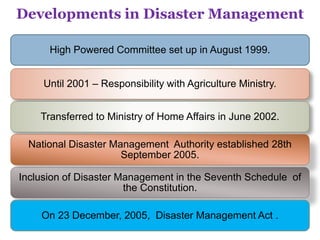 High Powered Committee set up in August 1999.
Until 2001 – Responsibility with Agriculture Ministry.
Transferred to Ministry of Home Affairs in June 2002.
National Disaster Management Authority established 28th
September 2005.
Inclusion of Disaster Management in the Seventh Schedule of
the Constitution.
On 23 December, 2005, Disaster Management Act .
Developments in Disaster Management
 