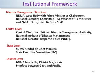 Institutional Framework
Disaster Management Structure
NDMA Apex Body with Prime Minister as Chairperson.
National Executive Committee - Secretaries of 14 Ministries
and Chief of Integrated Defence Staff.
Centre Level
Central Ministries; National Disaster Management Authority,
National Institute of Disaster Management
National Disaster Response Force (NDRF).
State Level
SDMA headed by Chief Minister.
State Executive Committee (SEC).
District Level
DDMA headed by District Magistrate.
Interface between Govt. and Public.
47
 