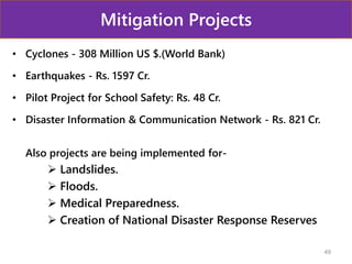 Mitigation Projects
• Cyclones - 308 Million US $.(World Bank)
• Earthquakes - Rs. 1597 Cr.
• Pilot Project for School Safety: Rs. 48 Cr.
• Disaster Information & Communication Network - Rs. 821 Cr.
Also projects are being implemented for-
 Landslides.
 Floods.
 Medical Preparedness.
 Creation of National Disaster Response Reserves
49
 