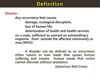 Definition
Disaster -
Any occurrence that causes
damage, ecological disruption,
loss of human life,
deterioration of health and health services
on a scale, sufficient to warrant an extraordinary
response from outside the affected community or
area.(WHO)
A disaster can be defined as an occurrence
either nature or man made that causes human
suffering and creates human needs that victim
cannot alleviate without assistance.
(American Red Cross)
5
 