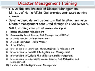Disaster Management Training
• NIDM( National Institute of Disaster Management,
Ministry of Home Affairs,GoI provides Web based training
courses.
• Satellite based demonstration cum Training Programme on
Disaster Management conducted through Edu-SAT Network.
• Self E-learning courses- @ www.nidmssp.in
1) Basics of Disaster Management
2) Community Based Disaster Risk Management(CBDRM)
3) A Guide for Civil Defense Volunteers
4) A Guide for Public Health Worker
5) School Safety
6) Introduction to Earthquake Risk Mitigation & Management
7) Introduction to Flood Risk Mitigation and Management
8) Introduction to Cyclone Risk Mitigation and Management
9) Introduction to Industrial Chemical Disaster Risk Mitigation and
Management
10) Landslide Risk Mitigation and Management
51
 