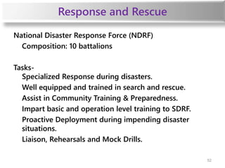 Response and Rescue
National Disaster Response Force (NDRF)
Composition: 10 battalions
Tasks-
Specialized Response during disasters.
Well equipped and trained in search and rescue.
Assist in Community Training & Preparedness.
Impart basic and operation level training to SDRF.
Proactive Deployment during impending disaster
situations.
Liaison, Rehearsals and Mock Drills.
52
 