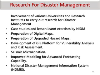 Research For Disaster Management
Involvement of various Universities and Research
Institutes to carry out research for Disaster
Management
• Case studies and lesson learnt exercises by NIDM
• Preparation of Digital Maps.
• Preparation of Upgraded Hazard Maps.
• Development of GIS Platform for Vulnerability Analysis
and Risk Assessment.
• Seismic Microzonation.
• Improved Modeling for Advanced Forecasting
Capability.
• National Disaster Management Information System
(NDMIS). 55
 