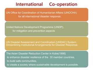 International Co-operation
UN Office for Coordination of Humanitarian Affairs (UNOCHA)
for all international disaster response.
United Nations Development Programme (UNDP),
for mitigation and prevention aspects
UN Disaster Assessment and Coordination (UNDAC) System.
Streamlining Institutional Arrangements for Disaster Response.
The Asian Disaster Reduction Center in Kobe(1998)
to enhance disaster resilience of the 30 member countries,
to build safe communities,
to create a society where sustainable development is possible.
57
 