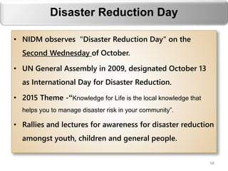 Disaster Reduction Day
• NIDM observes "Disaster Reduction Day" on the
Second Wednesday of October.
• UN General Assembly in 2009, designated October 13
as International Day for Disaster Reduction.
• 2015 Theme -“Knowledge for Life is the local knowledge that
helps you to manage disaster risk in your community”.
• Rallies and lectures for awareness for disaster reduction
amongst youth, children and general people.
58
 