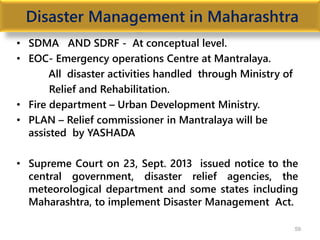 Disaster Management in Maharashtra
• SDMA AND SDRF - At conceptual level.
• EOC- Emergency operations Centre at Mantralaya.
All disaster activities handled through Ministry of
Relief and Rehabilitation.
• Fire department – Urban Development Ministry.
• PLAN – Relief commissioner in Mantralaya will be
assisted by YASHADA
• Supreme Court on 23, Sept. 2013 issued notice to the
central government, disaster relief agencies, the
meteorological department and some states including
Maharashtra, to implement Disaster Management Act.
59
 