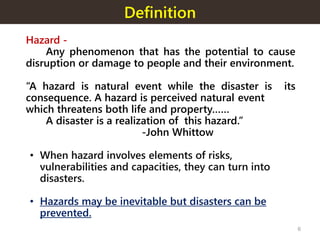 Definition
Hazard -
Any phenomenon that has the potential to cause
disruption or damage to people and their environment.
“A hazard is natural event while the disaster is its
consequence. A hazard is perceived natural event
which threatens both life and property……
A disaster is a realization of this hazard.”
-John Whittow
• When hazard involves elements of risks,
vulnerabilities and capacities, they can turn into
disasters.
• Hazards may be inevitable but disasters can be
prevented.
6
 