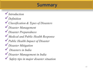 Summary
Introduction
Definition
Classification & Types of Disasters
Disaster Management
Disaster Preparedness
Medical and Public Health Response
Public Health Impact of Disaster
Disaster Mitigation
 Disasters in India
Disaster Management in India
 Safety tips in major disaster situation
61
 
