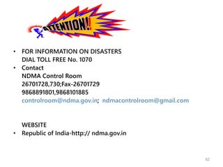 • FOR INFORMATION ON DISASTERS
DIAL TOLL FREE No. 1070
• Contact
NDMA Control Room
26701728,730;Fax-26701729
9868891801,9868101885
controlroom@ndma.gov.in; ndmacontrolroom@gmail.com
WEBSITE
• Republic of India-http:// ndma.gov.in
62
 