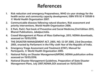 References
1. Risk reduction and emergency Preparedness, WHO six-year strategy for the
health sector and community capacity development, ISBN 978 92 4 159589 6
© World Health Organization 2007.
2. Communicable diseases following natural disasters, Risk assessment and
priority interventions, World Health Organization 2006.
3. K Park, Park’s Text book of Preventive and Social Medicine,23rd Edition 2015,
Bhanot Publications, Jabalpur,India.
4. Crowd Management at Places of Mass Gatherings, 2013, NDMA downloads,
assessed on 19/03/2016.
5. THE DISASTER MANAGEMENT ACT, 2005, NO. 53 OF 2005, 23rd December,
2005, enacted by Parliament in the Fifty-sixth Year of the Republic of India.
6. Emergency Triage Assessment and Treatment (ETAT), Manual for
Participants, © World Health Organization 2005.
7. National Policy on Disaster Management(NPDM) ,NDMA publication online
assessed on 19/03/2016.
8. National Disaster Management Guidelines, Preparation of State Disaster
Management Plans, July 2007,NDMA,GOI assessed on 19/03/2016
63
 
