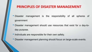 PRINCIPLES OF DISASTER MANAGEMENT
• Disaster management is the responsibility of all spheres of
government
• Disaster management should use resources that exist for a day-to-
day purpose.
• Individuals are responsible for their own safety.
• Disaster management planning should focus on large-scale events.
 