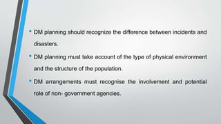 • DM planning should recognize the difference between incidents and
disasters.
• DM planning must take account of the type of physical environment
and the structure of the population.
• DM arrangements must recognise the involvement and potential
role of non- government agencies.
 