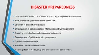 DISASTER PREPAREDNESS
• Preparedness should be in the form of money, manpower and materials
• Evaluation from past experiences about risk
• Location of disaster prone areas
• Organization of communication, information and warning system
• Ensuring co-ordination and response mechanisms
• Development of public education programme
• Co-ordination with media
• National & international relations
• Keeping stock of foods, drug and other essential commodities.
 