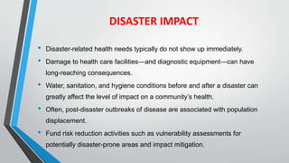 DISASTER IMPACT
• Disaster-related health needs typically do not show up immediately.
• Damage to health care facilities—and diagnostic equipment—can have
long-reaching consequences.
• Water, sanitation, and hygiene conditions before and after a disaster can
greatly affect the level of impact on a community’s health.
• Often, post-disaster outbreaks of disease are associated with population
displacement.
• Fund risk reduction activities such as vulnerability assessments for
potentially disaster-prone areas and impact mitigation.
 