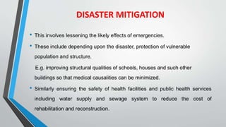 DISASTER MITIGATION
• This involves lessening the likely effects of emergencies.
• These include depending upon the disaster, protection of vulnerable
population and structure.
E.g. improving structural qualities of schools, houses and such other
buildings so that medical causalities can be minimized.
• Similarly ensuring the safety of health facilities and public health services
including water supply and sewage system to reduce the cost of
rehabilitation and reconstruction.
 