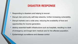 DISASTER RESPONSE
• Responding to disasters and helping to recover .
• Disrupt vital community self-help networks, further increasing vulnerability.
• Disrupt markets over a wide area, reducing the availability of food and
opportunities for income generation.
• destroy essential health infrastructure such as hospitals, resulting in a lack
of emergency and longer-term medical care for the affected population.
• Epidemiologic surveillance and disease control
 