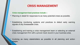 CRISIS MANAGEMENT
Crisis management best practices include :-
• Planning in detail for responses to as many potential crises as possible.
• Establishing monitoring systems and practices to detect early warning
signals of any foreseeable crisis.
• Establishing and training a crisis management team or selecting an external
crisis management firm with a proven track record in your business area.
• Involving as many stakeholders as possible in all planning and action
stages.
 