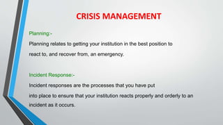 CRISIS MANAGEMENT
Planning:-
Planning relates to getting your institution in the best position to
react to, and recover from, an emergency.
Incident Response:-
Incident responses are the processes that you have put
into place to ensure that your institution reacts properly and orderly to an
incident as it occurs.
 