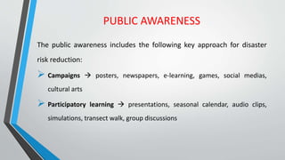 PUBLIC AWARENESS
The public awareness includes the following key approach for disaster
risk reduction:
 Campaigns  posters, newspapers, e-learning, games, social medias,
cultural arts
 Participatory learning  presentations, seasonal calendar, audio clips,
simulations, transect walk, group discussions
 