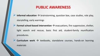 PUBLIC AWARENESS
 Informal education  brainstorming, question box, case studies, role play,
storytelling, early warnings
 Formal school-based intervention  evacuations, fire suppression, shelter,
light search and rescue, basic first aid, student-family reunification
procedures.
 Curriculum work  textbooks, standalone courses, hands-on learning
materials
 