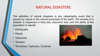 NATURAL DISASTERS
The definition of natural disasters is any catastrophic event that is
caused by nature or the natural processes of the earth. The severity of a
disaster is measured in lives lost, economic loss, and the ability of the
population to rebuild.
• Earthquake
• Floods
• Volcanoes
• Tsunami
• Tornadoes, Typhoons, Cyclones
 