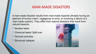 MAN-MADE DISASTERS
A man-made disaster results from man-made hazards (threats having an
element of human intent, negligence or error, or involving a failure of a
man-made system). They differ from natural disasters that result from
natural hazards.
• Nuclear leaks
• Chemical leaks/ Spill over
• Terrorist activities
• Structural collapse
 