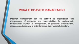 WHAT IS DISASTER MANAGEMENT
Disaster Management can be defined as organization and
management of resources and responsibilities for dealing with
humanitarian aspects of emergencies, in particular preparedness,
response and recovery in order to lessen the impact of disasters.
 