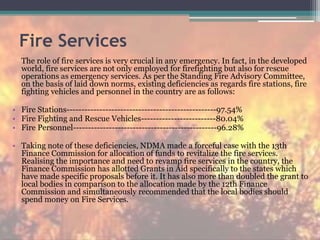 Fire Services
The role of fire services is very crucial in any emergency. In fact, in the developed
world, fire services are not only employed for firefighting but also for rescue
operations as emergency services. As per the Standing Fire Advisory Committee,
on the basis of laid down norms, existing deficiencies as regards fire stations, fire
fighting vehicles and personnel in the country are as follows:
• Fire Stations--------------------------------------------------97.54%
• Fire Fighting and Rescue Vehicles-------------------------80.04%
• Fire Personnel------------------------------------------------96.28%
• Taking note of these deficiencies, NDMA made a forceful case with the 13th
Finance Commission for allocation of funds to revitalize the fire services.
Realising the importance and need to revamp fire services in the country, the
Finance Commission has allotted Grants in Aid specifically to the states which
have made specific proposals before it. It has also more than doubled the grant to
local bodies in comparison to the allocation made by the 12th Finance
Commission and simultaneously recommended that the local bodies should
spend money on Fire Services.
 