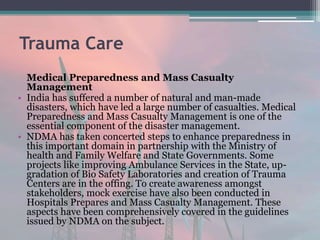 Trauma Care
Medical Preparedness and Mass Casualty
Management
• India has suffered a number of natural and man-made
disasters, which have led a large number of casualties. Medical
Preparedness and Mass Casualty Management is one of the
essential component of the disaster management.
• NDMA has taken concerted steps to enhance preparedness in
this important domain in partnership with the Ministry of
health and Family Welfare and State Governments. Some
projects like improving Ambulance Services in the State, up-
gradation of Bio Safety Laboratories and creation of Trauma
Centers are in the offing. To create awareness amongst
stakeholders, mock exercise have also been conducted in
Hospitals Prepares and Mass Casualty Management. These
aspects have been comprehensively covered in the guidelines
issued by NDMA on the subject.
 