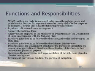 Functions and Responsibilities
NDMA, as the apex body, is mandated to lay down the policies, plans and
guidelines for Disaster Management to ensure timely and effective response
to disasters. Towards this, it has the following responsibilities:-
• Lay down policies on disaster management ;
• Approve the National Plan;
• Approve plans prepared by the Ministries or Departments of the Government
of India in accordance with the National Plan;
• Lay down guidelines to be followed by the State Authorities in drawing up the
State Plan;
• Lay down guidelines to be followed by the different Ministries or
Departments of the Government of India for the Purpose of integrating the
measures for prevention of disaster or the mitigation of its effects in their
development plans and projects;
• Coordinate the enforcement and implementation of the policy and plans for
disaster management;
• Recommend provision of funds for the purpose of mitigation.
 