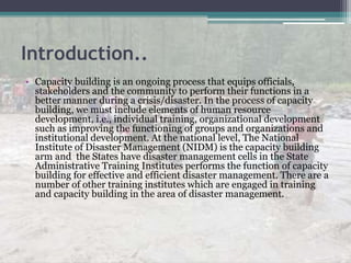 Introduction..
• Capacity building is an ongoing process that equips officials,
stakeholders and the community to perform their functions in a
better manner during a crisis/disaster. In the process of capacity
building, we must include elements of human resource
development, i.e., individual training, organizational development
such as improving the functioning of groups and organizations and
institutional development. At the national level, The National
Institute of Disaster Management (NIDM) is the capacity building
arm and the States have disaster management cells in the State
Administrative Training Institutes performs the function of capacity
building for effective and efficient disaster management. There are a
number of other training institutes which are engaged in training
and capacity building in the area of disaster management.
 