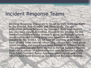Incident Response Teams
• Incident Response Teams are to be set up right from the State
to the District, Sub-division and Block levels. The co-
ordination process between the National, State and District
has also been clearly described. Presently the process for the
institutionalization of the system is going on through various
sensitization and training programs launched all over the
country by the NDMA. Up till now 30 Districts in 15 States
have already been covered where 3115 officers have been given
initial training and teams have been formed at different levels.
This program has also been started in the Lal Bahadur Shastri
National Academy of Administration and the Sardar Vallabh
Bhai Patel, National Police Academy where up till now 1768
officers have been trained on the Incident Response System.
 