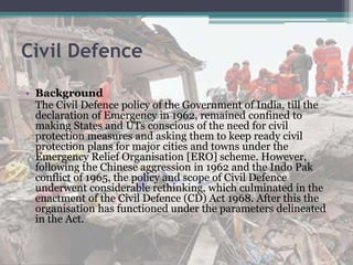 Civil Defence
• Background
The Civil Defence policy of the Government of India, till the
declaration of Emergency in 1962, remained confined to
making States and UTs conscious of the need for civil
protection measures and asking them to keep ready civil
protection plans for major cities and towns under the
Emergency Relief Organisation [ERO] scheme. However,
following the Chinese aggression in 1962 and the Indo Pak
conflict of 1965, the policy and scope of Civil Defence
underwent considerable rethinking, which culminated in the
enactment of the Civil Defence (CD) Act 1968. After this the
organisation has functioned under the parameters delineated
in the Act.
 
