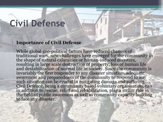Civil Defense
• Importance of Civil Defense
While global geo-political factors have reduced chances of
traditional wars, new challenges have emerged for the community in
the shape of natural calamities or human-induced disasters,
resulting in large scale destruction of property, loss of human life
and destabilization of normal life in society. Since the community is
invariably the first responder to any disaster situation, adequate
awareness and preparedness of the community to respond to any
such situation can be crucial in mitigating damage and suffering.
Civil Defence, being a community based voluntary organisation, can
in addition to rescue, relief and rehabilitation, play a stellar role in
the field of public awareness as well as community capacity building
to face any disaster.
 