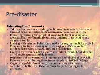 Pre-disaster
Educating the Community
• Taking a lead role in spreading public awareness about the various
kinds of disasters and possible community responses to them.
• Educating/training the people at grass-roots level in vulnerable
areas as a part of community capacity building to respond to any
disaster situation.
• Liaising with print and electronic media for regular publicity of civil
Defence activities, including utilization of local TV channels to
conduct discussion, debated, etc., on civil defence.
• Holding regular mock drills, exercises and rehearsal of civil defence
activities, to generate public interest.
• Preparing publicity material, literature and brochures about Civil
Defence and distributing these in events related to Civil Defence.
• Organizing public functions to honour persons who have
contributed to the Civil Defence cause by participating in its
activities.
 