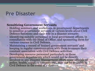 Pre Disaster
Sensitizing Government Servants
• Holding seminars and workshops in government departments
to sensitize government servants at various levels about Civil
Defence functions and their role in a disaster scenario.
• Identifying suitable personnel in local government offices, in
consultation with the Head of Office, and sponsoring them for
various courses in Civil Defence.
• Maintaining a record of ‘trained government servants’ and
keeping in regular communication with them to ensure their
constant association with Civil Defence activities.
• Developing resource personnel particularly in those
government departments which would not be directly
involved in any Disaster Management effort, since officials of
police, health, supplies, revenue, etc., may not be available to
Civil Defence in the event of a disaster.
 