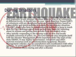 During Disasters
• The Civil Defence organization should enhance its capacity to act as
first responder to any disaster situation with the help of its volunteers
at different levels. It should have its own ‘Quick Reaction Teams’(QRT)
of volunteers with pre-designated roles and responsibilities, based on
vulnerability and quick mobility to respond to any disaster situation.
The QRT should also have its communication network to keep in touch
with the Civil Defence control room on real-time basis for reporting
about its actions and getting instructions from the control room.
• After initially responding to the disaster with its own and locally
available resources of police, etc., the Civil Defence may integrate itself
with the Disaster Management efforts launched under the aegis of the
state/DDMA. It may deploy its personnel, volunteers and other
material resources such as communication equipment, Disaster
Management vehicles, etc., in consultation and coordination with other
agencies. In particular, the Civil Defence organization can supplement
the government efforts during and after a disaster
 