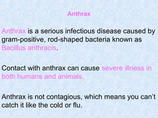 Anthrax
Anthrax is a serious infectious disease caused by
gram-positive, rod-shaped bacteria known as
Bacillus anthracis.
Contact with anthrax can cause severe illness in
both humans and animals.
Anthrax is not contagious, which means you can’t
catch it like the cold or flu.
 