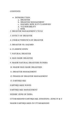 CONTENTS
 INTRODUCTION
a. DISASTER
b. DISASTER MANAGEMENT
c. HAZARD, HOW IS IT CLASSIFIED
d. VULNERABILITY
e. RISK
2. DISASTER MANAGEMENT CYCLE
3. EFFECT OF DISASTER
4. CHARACTERISTICS OF DISASTER
5. DISASTER VS. HAZARD
6. CLASSIFICATION
7. NATURAL DISASTER
8. MAN MADE DISASTER
9. MAJOR NATURAL DISASTERS IN INDIA
10. MAJOR MAN MADE DISASTERS
11. DISASTER MANAGEMENT
12. PHASES OF DISASTER MANAGEMENT
13. EARTHQUAKE
EARTHQUAKES WAVES
EARTHQUAKE MANAGEMENT
SEISMIC ZONE OF INDIA
UTTARAKHAND EARTHQUAKE ZONATION:- ZONE IV & V
MAJOR EARTHQUAKES IN UTTARAKHAND
 