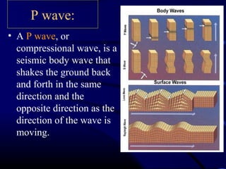P wave:
• A P wave, or
compressional wave, is a
seismic body wave that
shakes the ground back
and forth in the same
direction and the
opposite direction as the
direction of the wave is
moving.
 